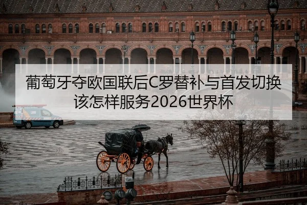 葡萄牙夺欧国联后C罗替补与首发切换该怎样服务2026世界杯