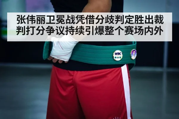 张伟丽卫冕战凭借分歧判定胜出裁判打分争议持续引爆整个赛场内外