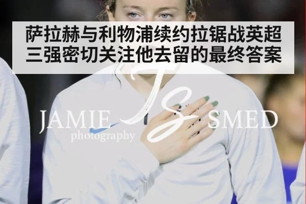 萨拉赫与利物浦续约拉锯战英超三强密切关注他去留的最终答案