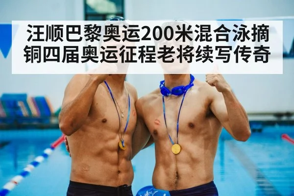 汪顺巴黎奥运200米混合泳摘铜四届奥运征程老将续写传奇